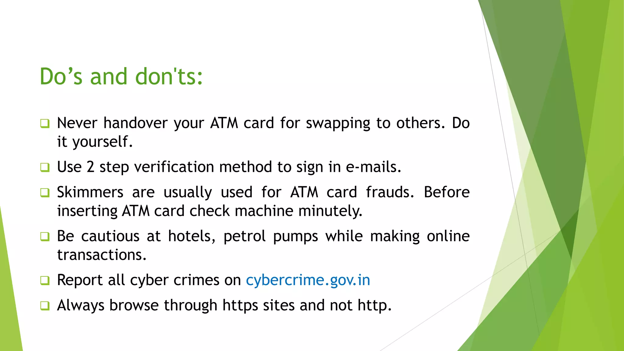 Do’s and don'ts:
 Never handover your ATM card for swapping to others. Do
it yourself.
 Use 2 step verification method to sign in e-mails.
 Skimmers are usually used for ATM card frauds. Before
inserting ATM card check machine minutely.
 Be cautious at hotels, petrol pumps while making online
transactions.
 Report all cyber crimes on cybercrime.gov.in
 Always browse through https sites and not http.
 