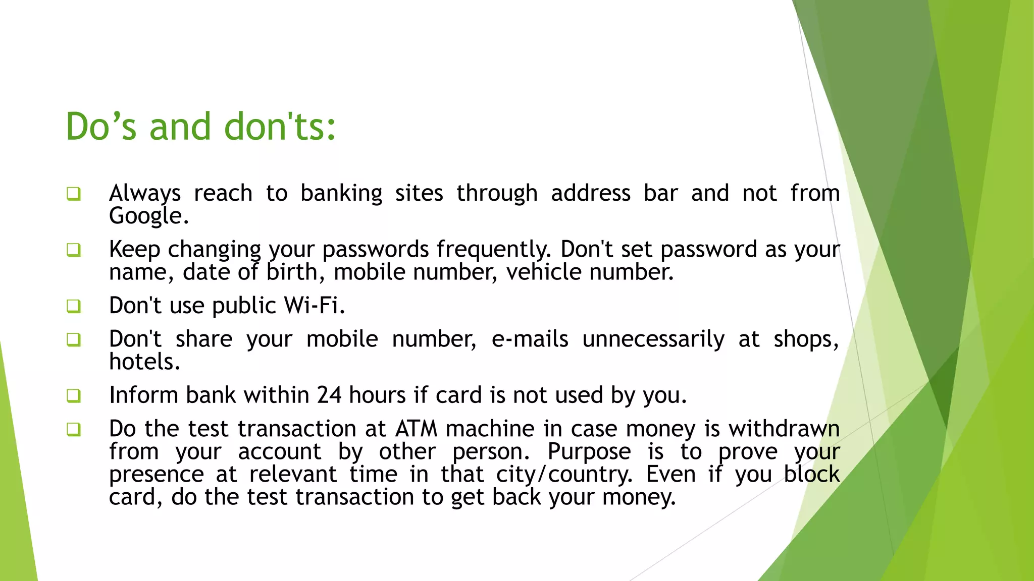 Do’s and don'ts:
 Always reach to banking sites through address bar and not from
Google.
 Keep changing your passwords frequently. Don't set password as your
name, date of birth, mobile number, vehicle number.
 Don't use public Wi-Fi.
 Don't share your mobile number, e-mails unnecessarily at shops,
hotels.
 Inform bank within 24 hours if card is not used by you.
 Do the test transaction at ATM machine in case money is withdrawn
from your account by other person. Purpose is to prove your
presence at relevant time in that city/country. Even if you block
card, do the test transaction to get back your money.
 