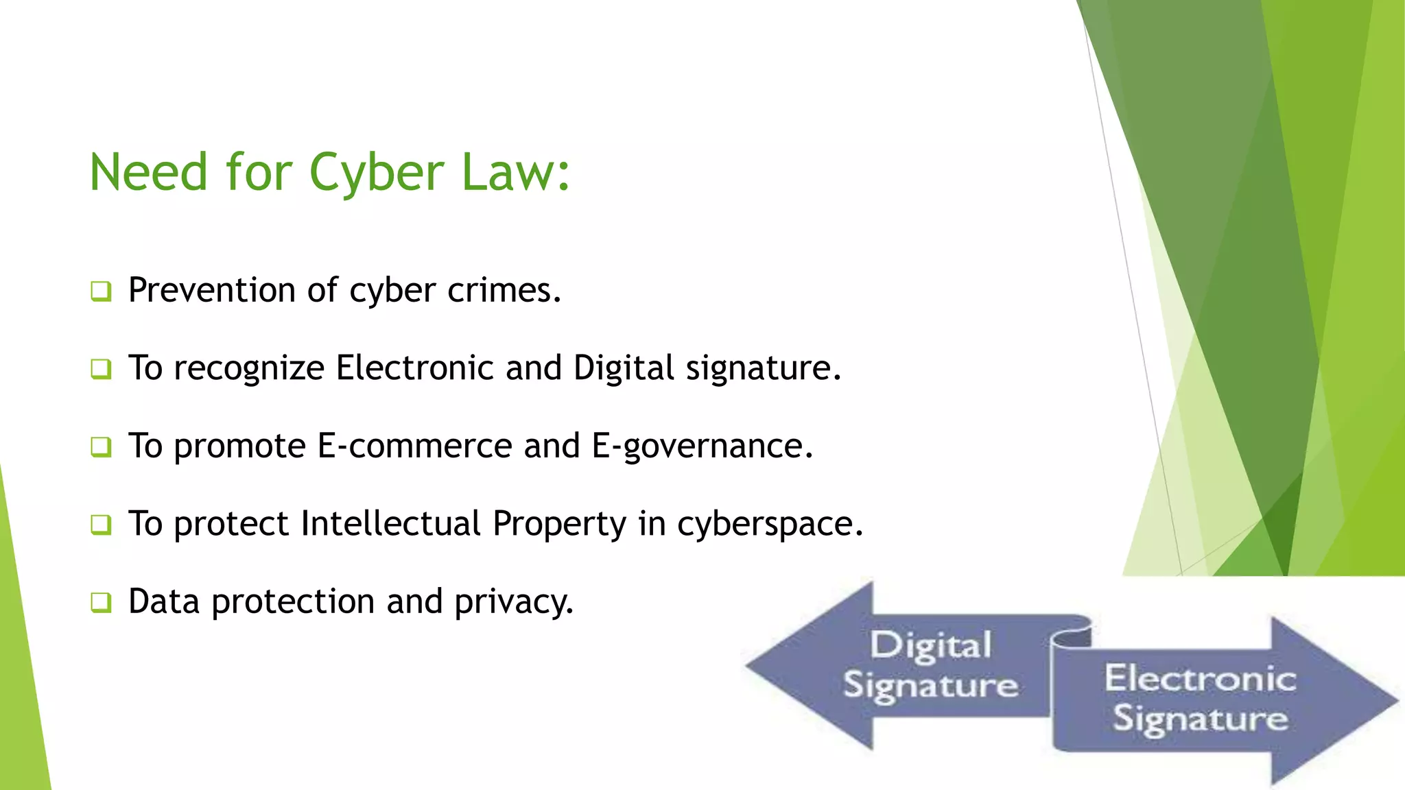 Need for Cyber Law:
 Prevention of cyber crimes.
 To recognize Electronic and Digital signature.
 To promote E-commerce and E-governance.
 To protect Intellectual Property in cyberspace.
 Data protection and privacy.
 