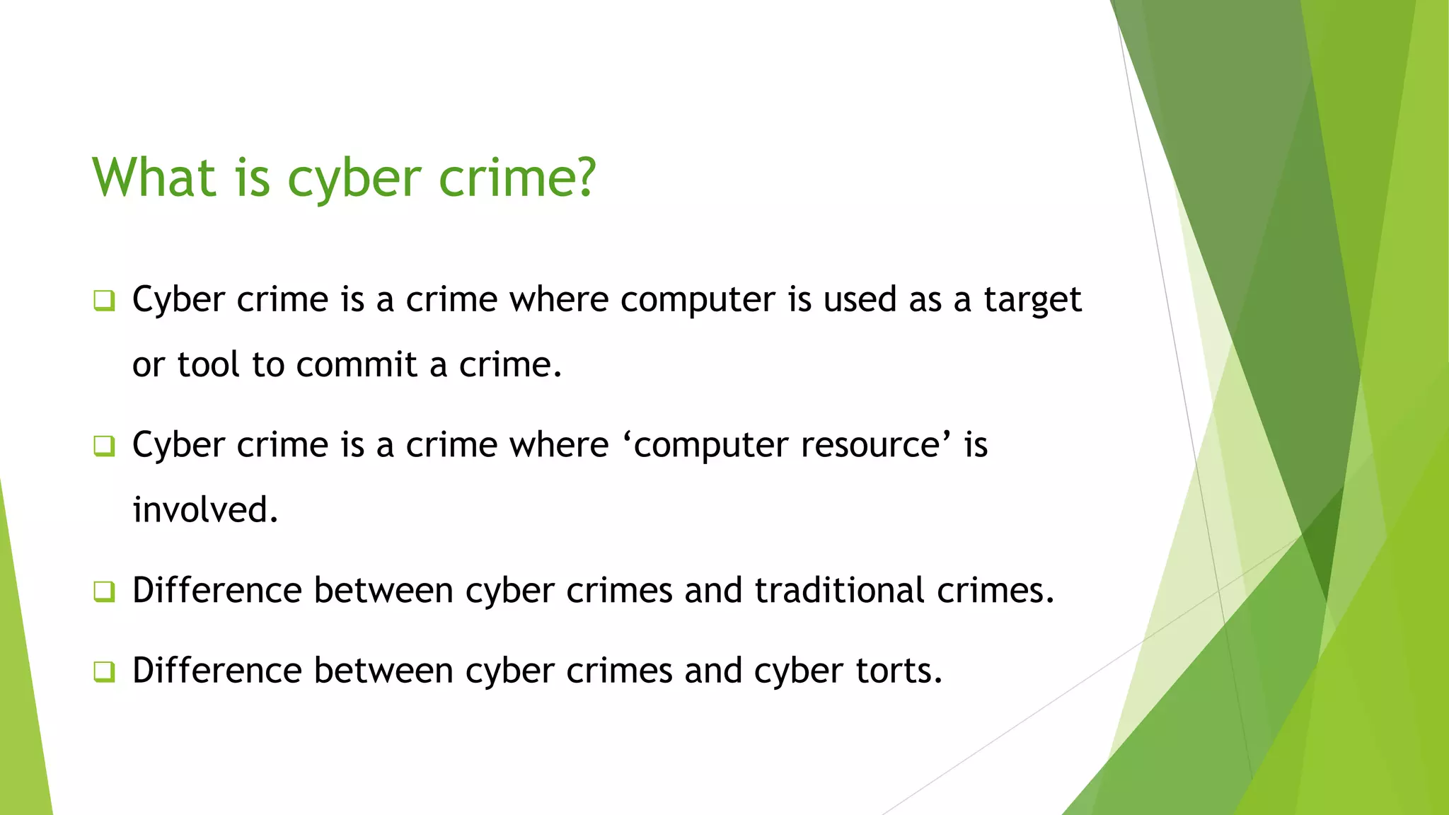 What is cyber crime?
 Cyber crime is a crime where computer is used as a target
or tool to commit a crime.
 Cyber crime is a crime where ‘computer resource’ is
involved.
 Difference between cyber crimes and traditional crimes.
 Difference between cyber crimes and cyber torts.
 