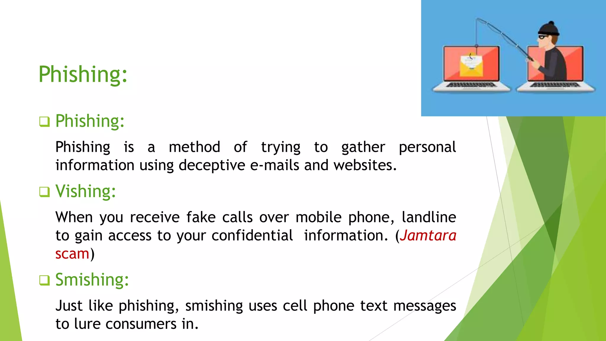 Phishing:
 Phishing:
Phishing is a method of trying to gather personal
information using deceptive e-mails and websites.
 Vishing:
When you receive fake calls over mobile phone, landline
to gain access to your confidential information. (Jamtara
scam)
 Smishing:
Just like phishing, smishing uses cell phone text messages
to lure consumers in.
 