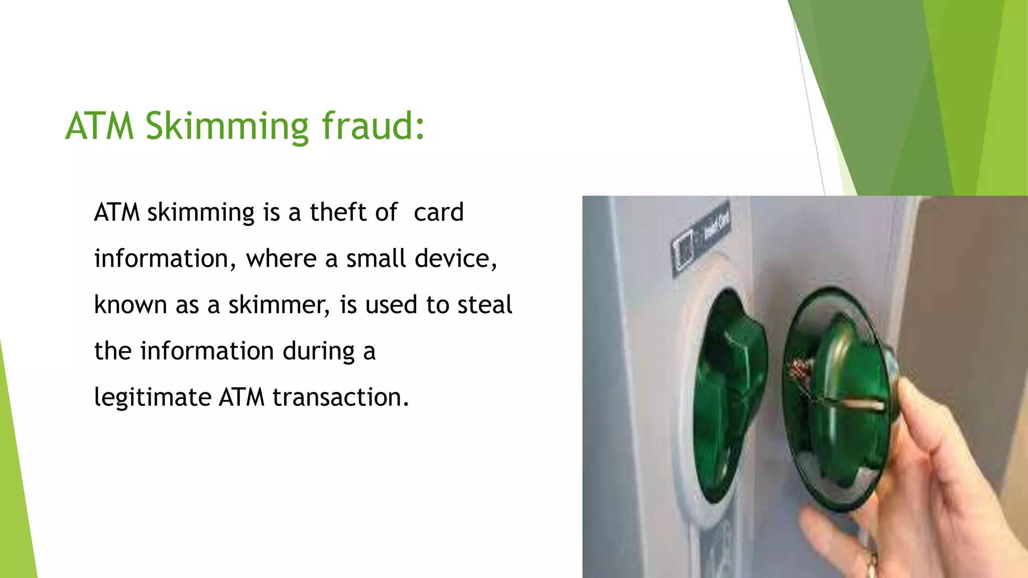 ATM Skimming fraud:
ATM skimming is a theft of card
information, where a small device,
known as a skimmer, is used to steal
the information during a
legitimate ATM transaction.
 