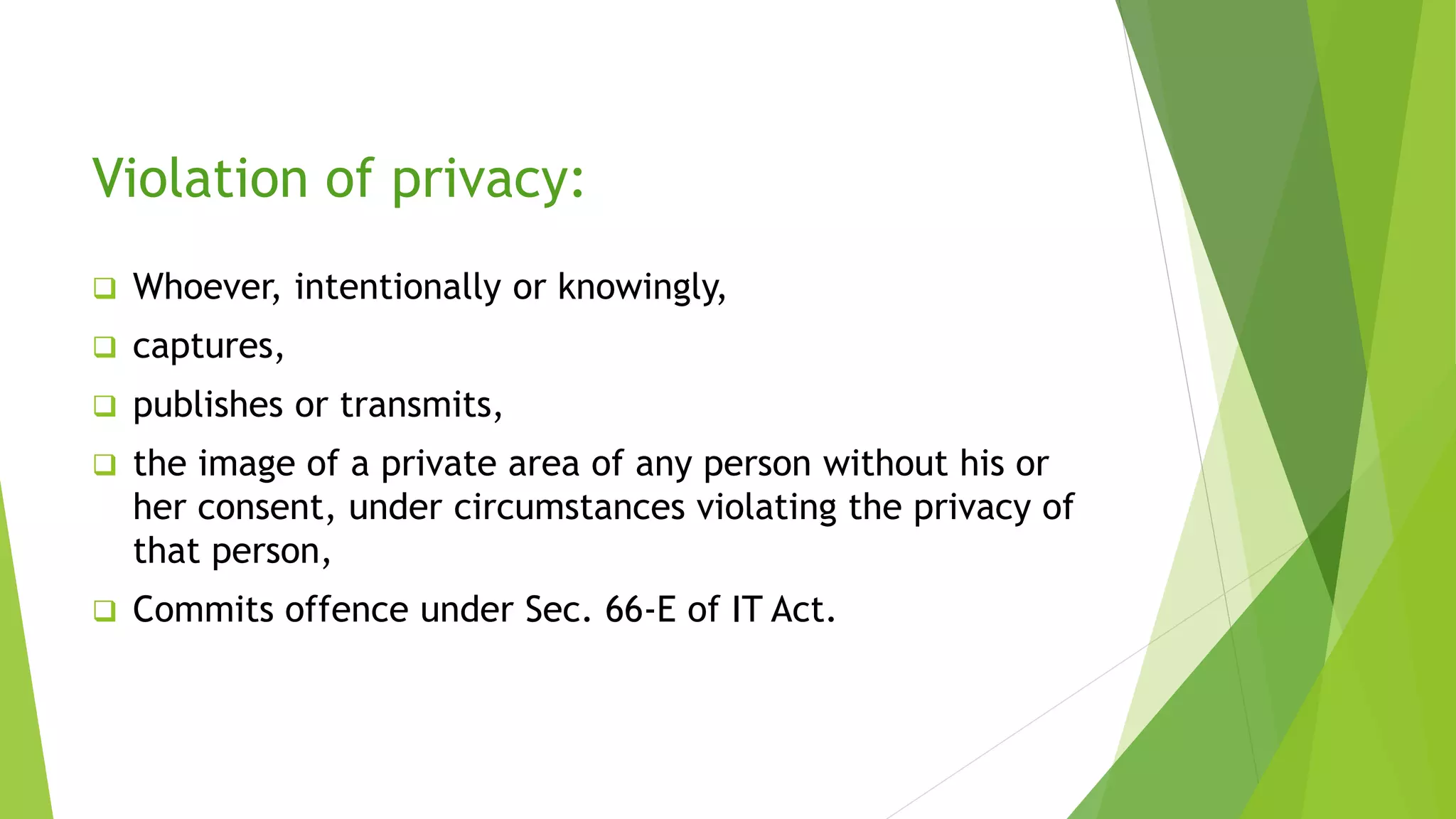 Violation of privacy:
 Whoever, intentionally or knowingly,
 captures,
 publishes or transmits,
 the image of a private area of any person without his or
her consent, under circumstances violating the privacy of
that person,
 Commits offence under Sec. 66-E of IT Act.
 
