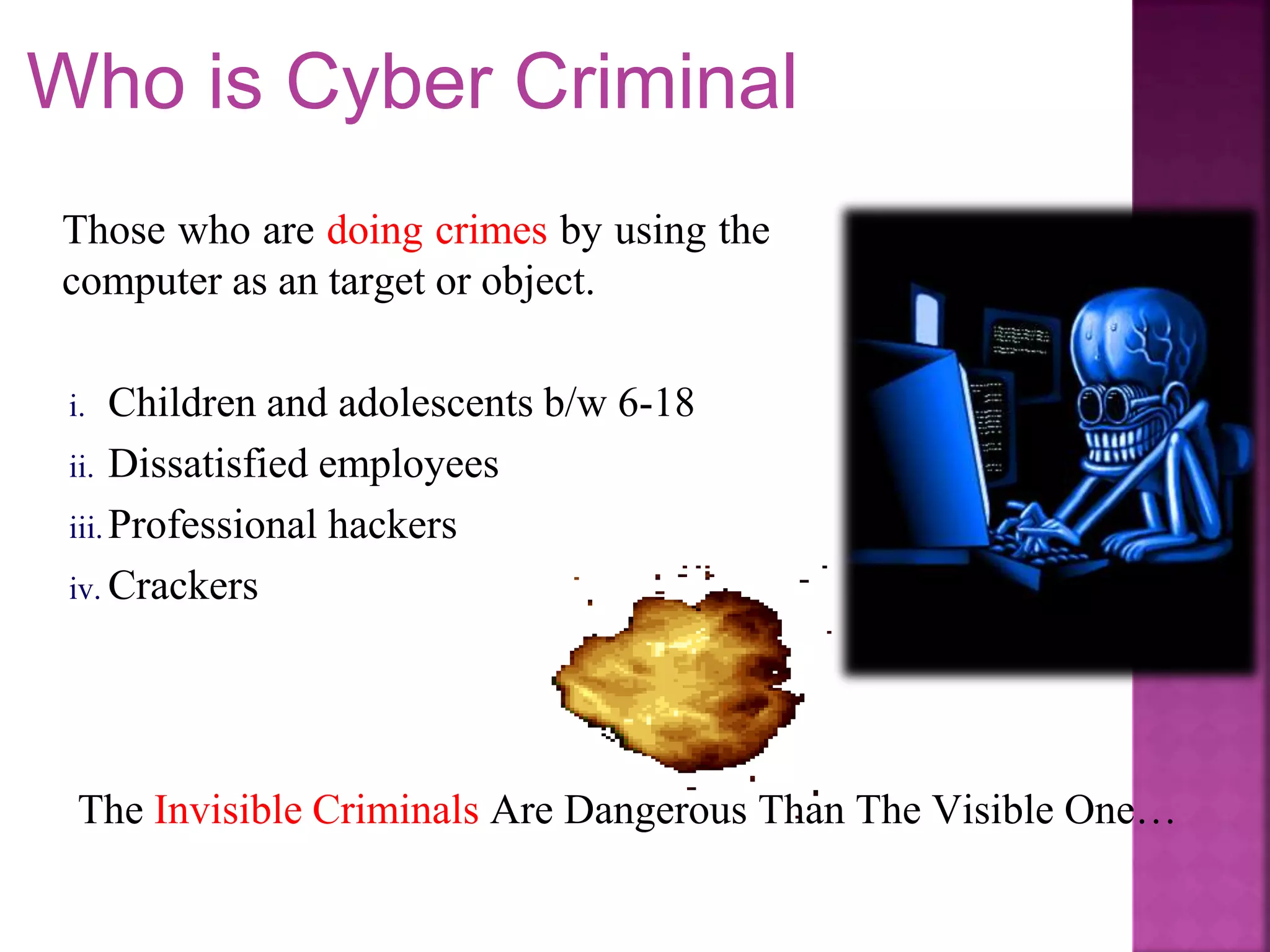The Invisible Criminals Are Dangerous Than The Visible One…
Who is Cyber Criminal
Those who are doing crimes by using the
computer as an target or object.
i. Children and adolescents b/w 6-18
ii. Dissatisfied employees
iii. Professional hackers
iv. Crackers
 