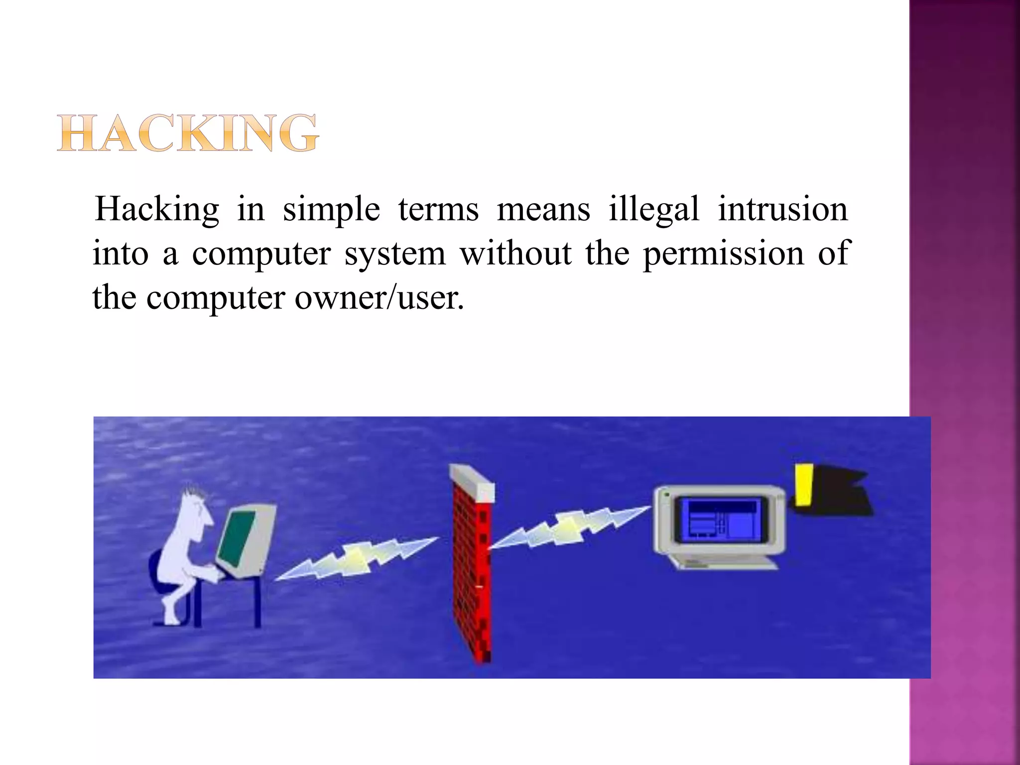 Hacking in simple terms means illegal intrusion
into a computer system without the permission of
the computer owner/user.
 