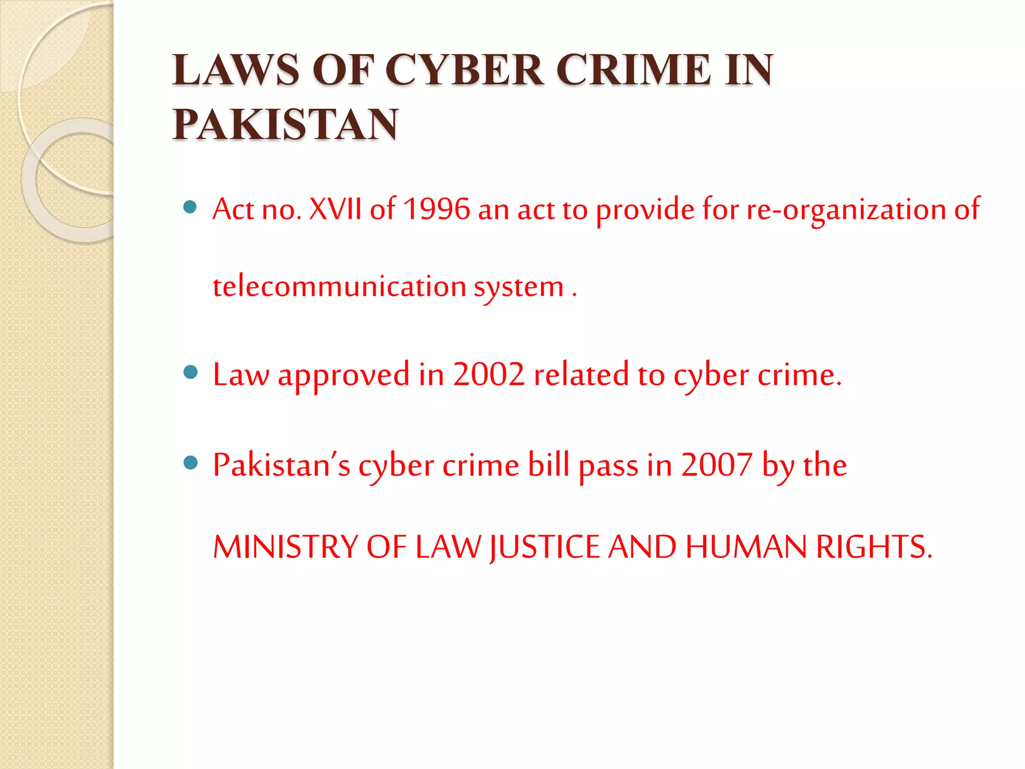 LAWS OF CYBER CRIME IN
PAKISTAN
 Actno. XVII of1996 an act toprovide forre-organizationof
telecommunicationsystem .
 Law approved in 2002 related to cyber crime.
 Pakistan’scyber crime bill pass in 2007 by the
MINISTRY OF LAW JUSTICE AND HUMAN RIGHTS.
 