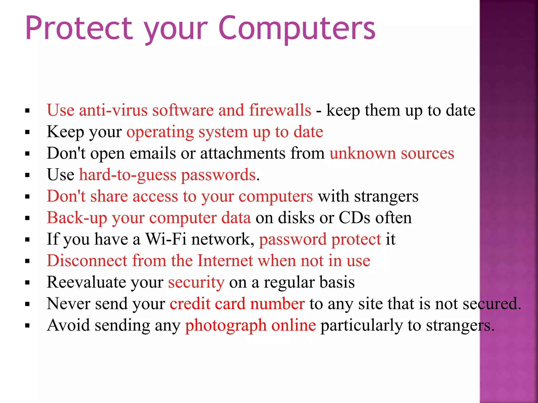 Use anti-virus software and firewalls - keep them up to date
 Keep your operating system up to date
 Don't open emails or attachments from unknown sources
 Use hard-to-guess passwords.
 Don't share access to your computers with strangers
 Back-up your computer data on disks or CDs often
 If you have a Wi-Fi network, password protect it
 Disconnect from the Internet when not in use
 Reevaluate your security on a regular basis
 Never send your credit card number to any site that is not secured.
 Avoid sending any photograph online particularly to strangers.
Protect your Computers
 