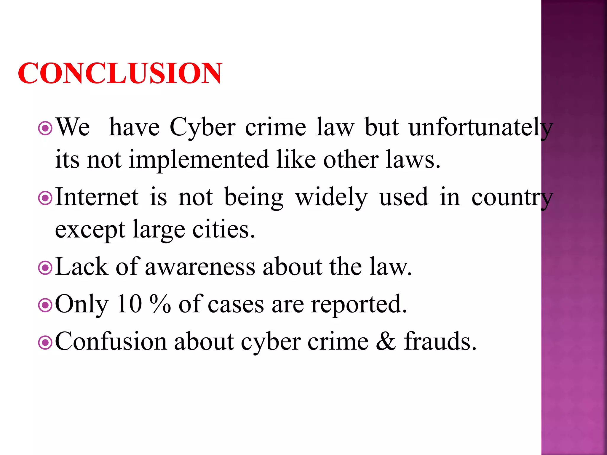 We have Cyber crime law but unfortunately
its not implemented like other laws.
Internet is not being widely used in country
except large cities.
Lack of awareness about the law.
Only 10 % of cases are reported.
Confusion about cyber crime & frauds.
 