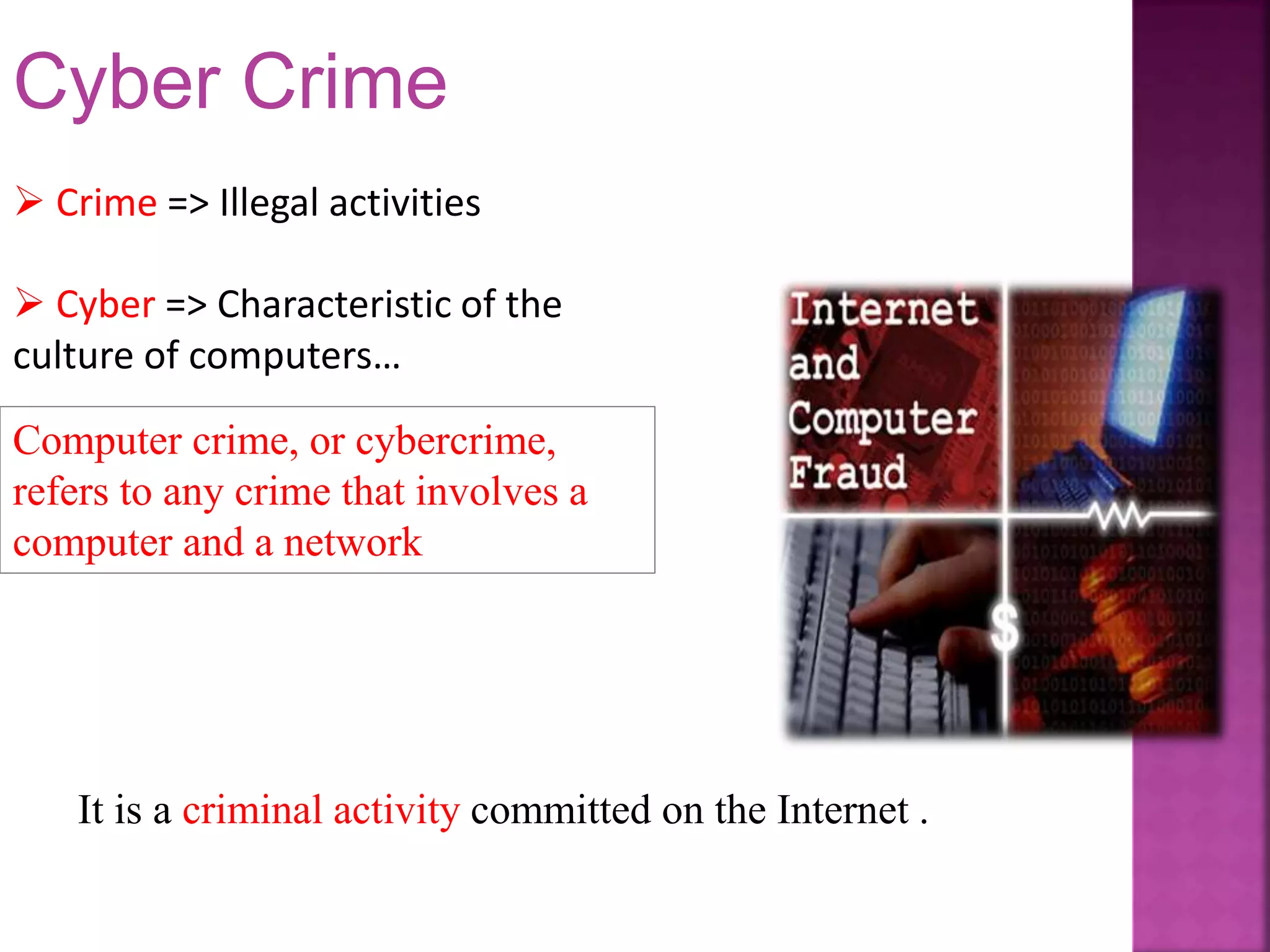  Crime => Illegal activities
 Cyber => Characteristic of the
culture of computers…
Computer crime, or cybercrime,
refers to any crime that involves a
computer and a network
It is a criminal activity committed on the Internet .
Cyber Crime
 