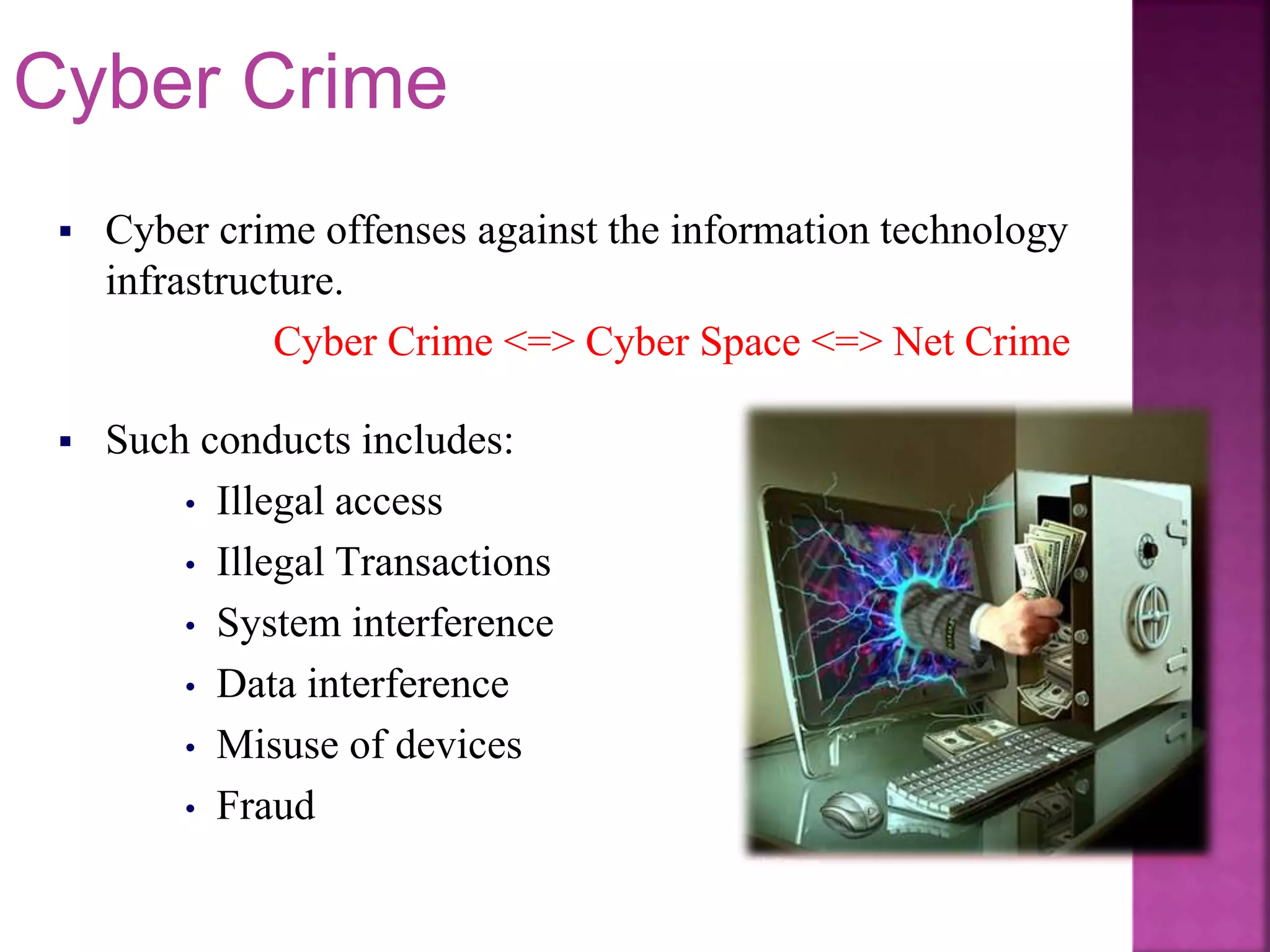  Such conducts includes:
• Illegal access
• Illegal Transactions
• System interference
• Data interference
• Misuse of devices
• Fraud
 Cyber crime offenses against the information technology
infrastructure.
Cyber Crime <=> Cyber Space <=> Net Crime
Cyber Crime
 