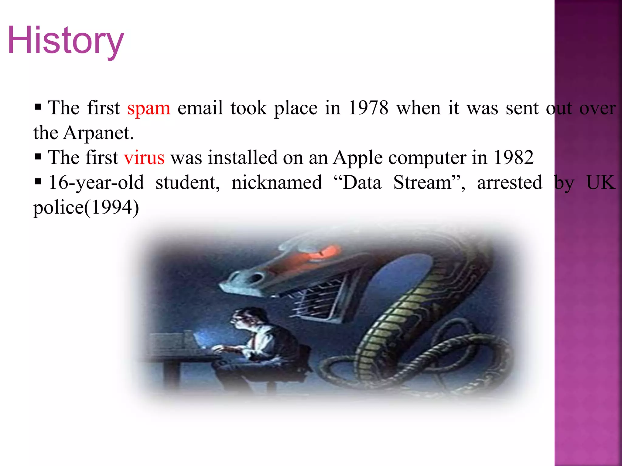  The first spam email took place in 1978 when it was sent out over
the Arpanet.
 The first virus was installed on an Apple computer in 1982
 16-year-old student, nicknamed “Data Stream”, arrested by UK
police(1994)
History
 