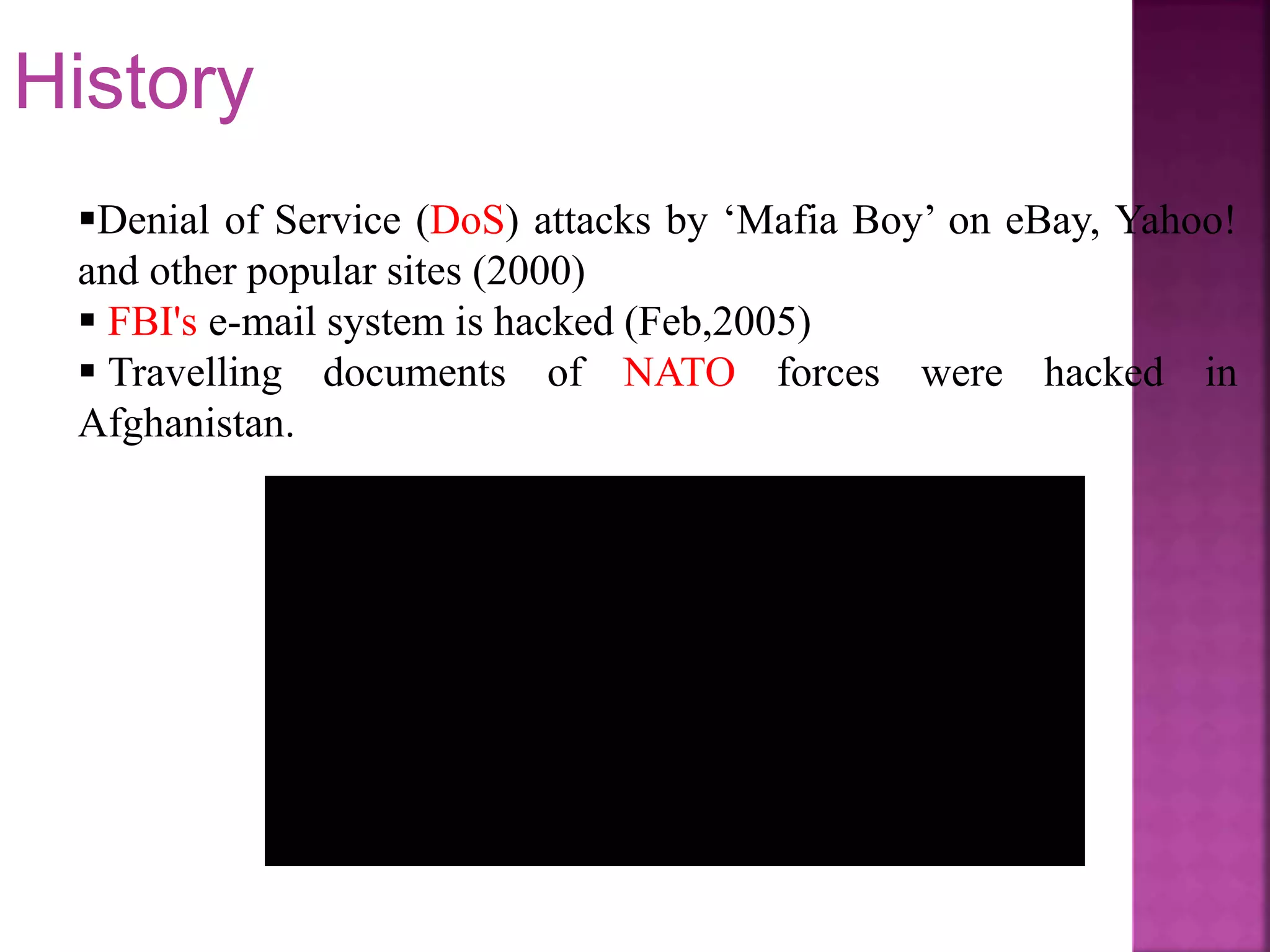 Denial of Service (DoS) attacks by ‘Mafia Boy’ on eBay, Yahoo!
and other popular sites (2000)
 FBI's e-mail system is hacked (Feb,2005)
 Travelling documents of NATO forces were hacked in
Afghanistan.
History
 