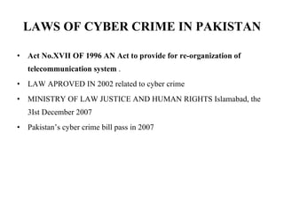 LAWS OF CYBER CRIME IN PAKISTAN Act No.XVII OF 1996 AN Act to provide for re-organization of telecommunication system   . LAW APROVED IN 2002 related to cyber crime MINISTRY OF LAW JUSTICE AND HUMAN RIGHTS Islamabad, the 3Ist December 2007 Pakistan’s cyber crime bill pass in 2007 