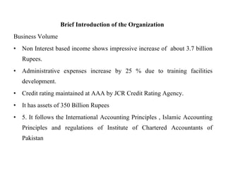 Brief Introduction of the Organization  Business Volume  Non Interest based income shows impressive increase of  about 3.7 billion Rupees.  Administrative expenses increase by 25 % due to training facilities development.  Credit rating maintained at AAA by JCR Credit Rating Agency.  It has assets of 350 Billion Rupees  5. It follows the International Accounting Principles , Islamic Accounting Principles and regulations of Institute of Chartered Accountants of Pakistan 