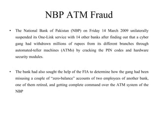 NBP ATM Fraud The National Bank of Pakistan (NBP) on Friday 14 March 2009 unilaterally suspended its One-Link service with 14 other banks after finding out that a cyber gang had withdrawn millions of rupees from its different branches through automated-teller machines (ATMs) by cracking the PIN codes and hardware security modules. The bank had also sought the help of the FIA to determine how the gang had been misusing a couple of “zero-balance” accounts of two employees of another bank, one of them retired, and getting complete command over the ATM system of the NBP 