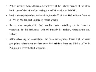 Police arrested Amir Abbas, an employee of the Lahore branch of the other bank, one of the 14 banks sharing the ATM service with NBP. bank’s management had detected ‘cyber theft’ of over  Rs3 million  from its ATMs in Multan and Lahore in recent weeks. But it was surprised to find similar cases unfolding in its branches operating in the industrial belt of Punjab in Sialkot, Gujranwala and Lahore. After following the transactions, the bank management found that the same group had withdrawn another over  Rs8 million  from the NBP’s ATM in Punjab just over the last weekend. 
