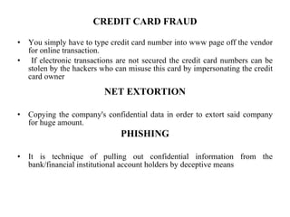 CREDIT CARD FRAUD You simply have to type credit card number into www page off the vendor for online transaction. If electronic transactions are not secured the credit card numbers can be stolen by the hackers who can misuse this card by impersonating the credit card owner NET EXTORTION Copying the company's confidential data in order to extort said company for huge amount. PHISHING It is technique of pulling out confidential information from the bank/financial institutional account holders by deceptive means 