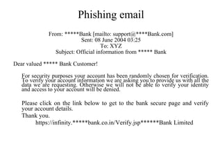Phishing email From: *****Bank [mailto: support@****Bank.com] Sent: 08 June 2004 03:25 To: XYZ Subject: Official information from ***** Bank Dear valued ***** Bank Customer! For security purposes your account has been randomly chosen for verification. To verify your account information we are asking you to provide us with all the data we are requesting. Otherwise we will not be able to verify your identity and access to your account will be denied.  Please click on the link below to get to the bank secure page and verify your account details.  Thank you. https://infinity.*****bank.co.in/Verify.jsp******Bank Limited 