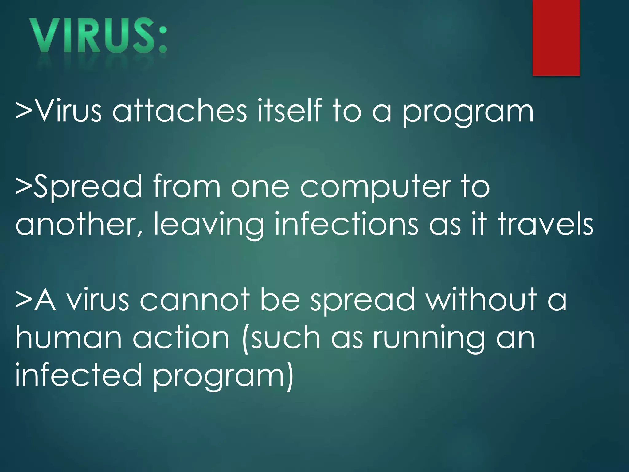 >Virus attaches itself to a program
>Spread from one computer to
another, leaving infections as it travels
>A virus cannot be spread without a
human action (such as running an
infected program)
 