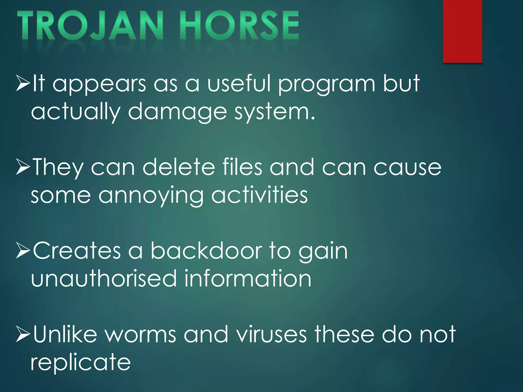 It appears as a useful program but
actually damage system.
They can delete files and can cause
some annoying activities
Creates a backdoor to gain
unauthorised information
Unlike worms and viruses these do not
replicate
 
