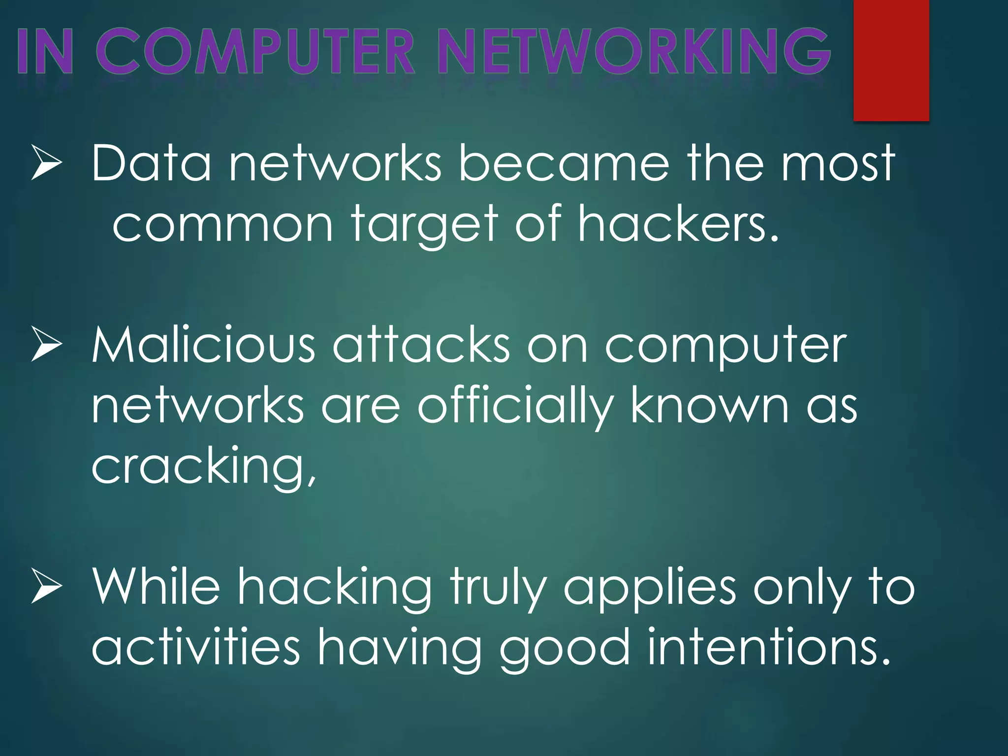  Data networks became the most
common target of hackers.
 Malicious attacks on computer
networks are officially known as
cracking,
 While hacking truly applies only to
activities having good intentions.
 