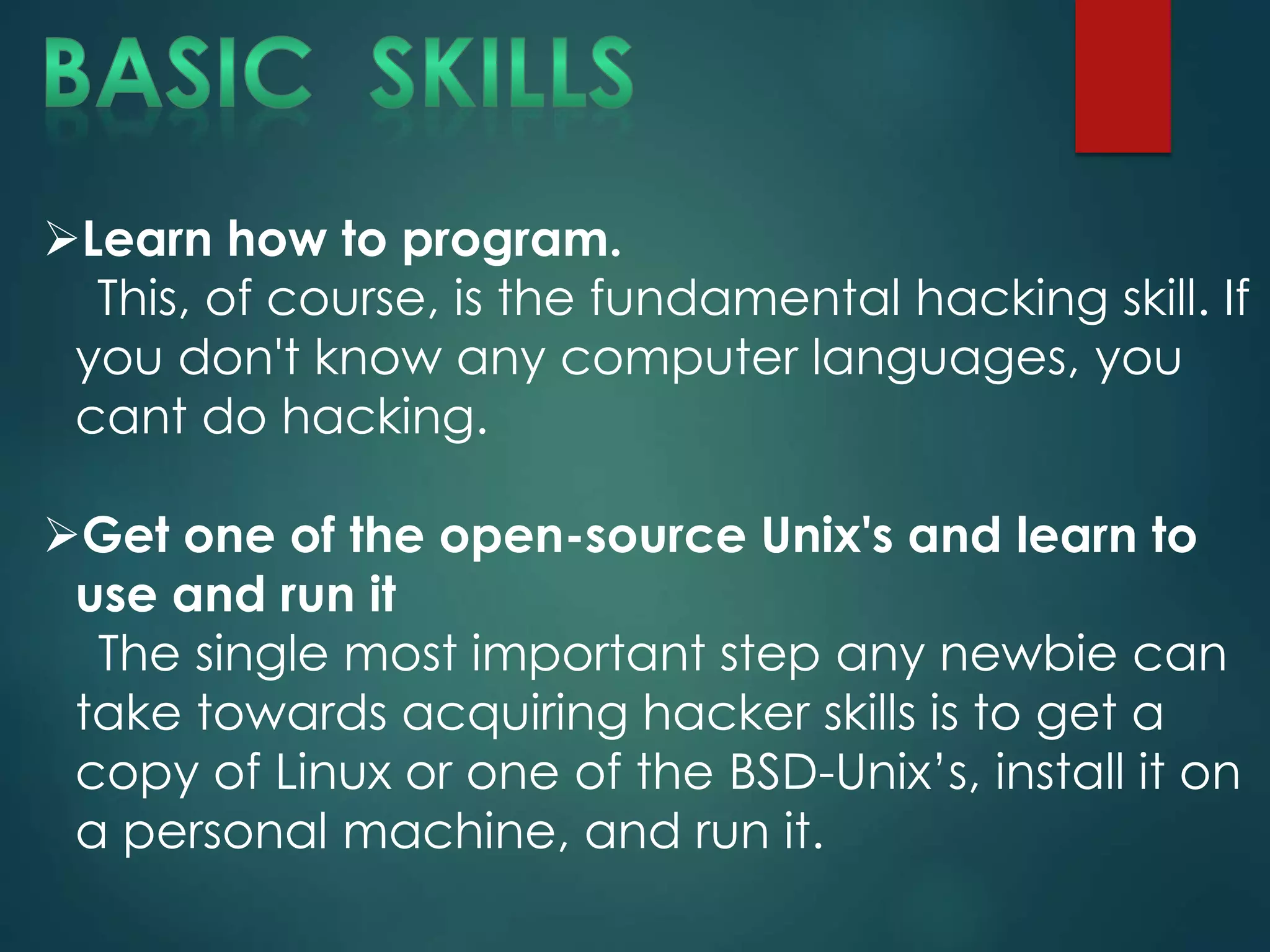 Learn how to program.
This, of course, is the fundamental hacking skill. If
you don't know any computer languages, you
cant do hacking.
Get one of the open-source Unix's and learn to
use and run it
The single most important step any newbie can
take towards acquiring hacker skills is to get a
copy of Linux or one of the BSD-Unix’s, install it on
a personal machine, and run it.
 