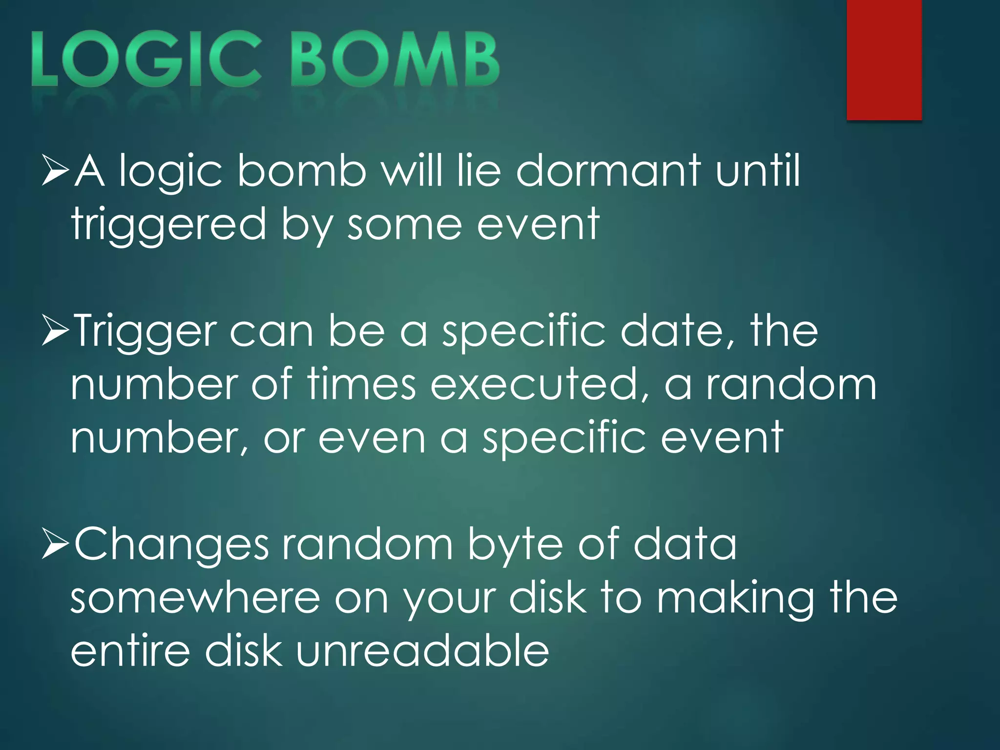 A logic bomb will lie dormant until
triggered by some event
Trigger can be a specific date, the
number of times executed, a random
number, or even a specific event
Changes random byte of data
somewhere on your disk to making the
entire disk unreadable
 