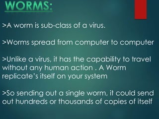 >A worm is sub-class of a virus.
>Worms spread from computer to computer
>Unlike a virus, it has the capability to travel
without any human action . A Worm
replicate’s itself on your system
>So sending out a single worm, it could send
out hundreds or thousands of copies of itself
 