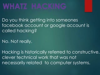 Do you think getting into someones
facebook account or google account is
called hacking?
No. Not really.
Hacking is historically referred to constructive,
clever technical work that was not
necessarily related to computer systems.
 