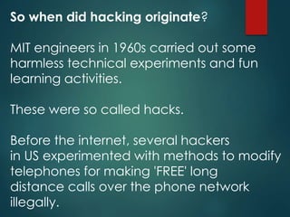 So when did hacking originate?
MIT engineers in 1960s carried out some
harmless technical experiments and fun
learning activities.
These were so called hacks.
Before the internet, several hackers
in US experimented with methods to modify
telephones for making 'FREE' long
distance calls over the phone network
illegally.
 