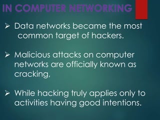  Data networks became the most
common target of hackers.
 Malicious attacks on computer
networks are officially known as
cracking,
 While hacking truly applies only to
activities having good intentions.
 