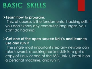 Learn how to program.
This, of course, is the fundamental hacking skill. If
you don't know any computer languages, you
cant do hacking.
Get one of the open-source Unix's and learn to
use and run it
The single most important step any newbie can
take towards acquiring hacker skills is to get a
copy of Linux or one of the BSD-Unix’s, install it on
a personal machine, and run it.
 