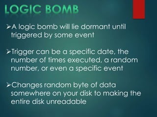 A logic bomb will lie dormant until
triggered by some event
Trigger can be a specific date, the
number of times executed, a random
number, or even a specific event
Changes random byte of data
somewhere on your disk to making the
entire disk unreadable
 