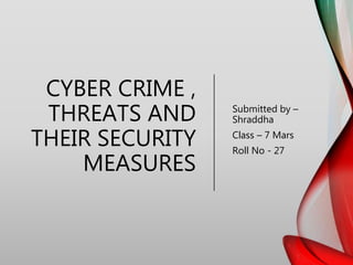 CYBER CRIME ,
THREATS AND
THEIR SECURITY
MEASURES
Submitted by –
Shraddha
Class – 7 Mars
Roll No - 27
 