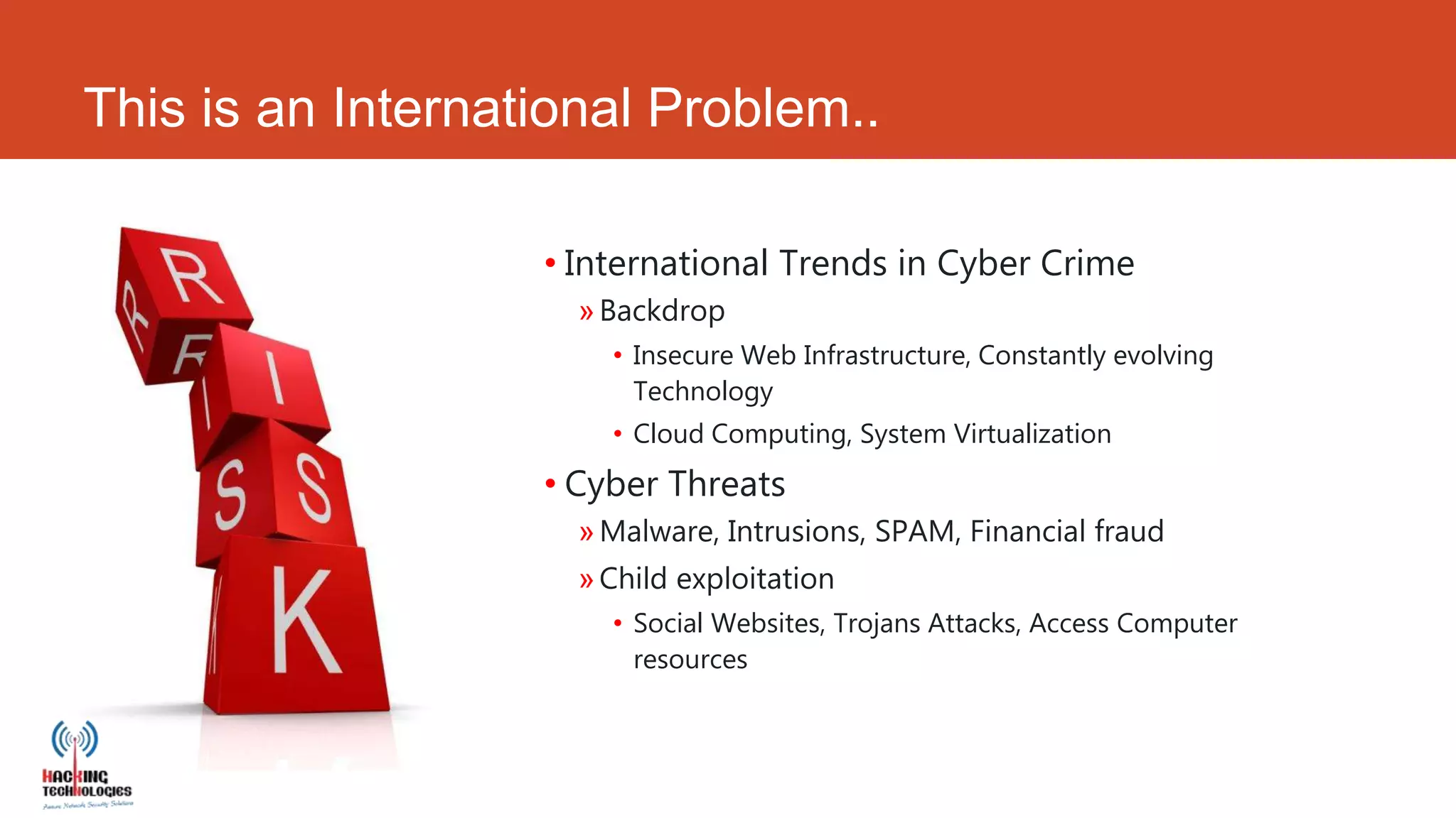 This is an International Problem..

                   • International Trends in Cyber Crime
                     » Backdrop
                       • Insecure Web Infrastructure, Constantly evolving
                         Technology
                       • Cloud Computing, System Virtualization
                   • Cyber Threats
                     » Malware, Intrusions, SPAM, Financial fraud
                     » Child exploitation
                       • Social Websites, Trojans Attacks, Access Computer
                         resources
 