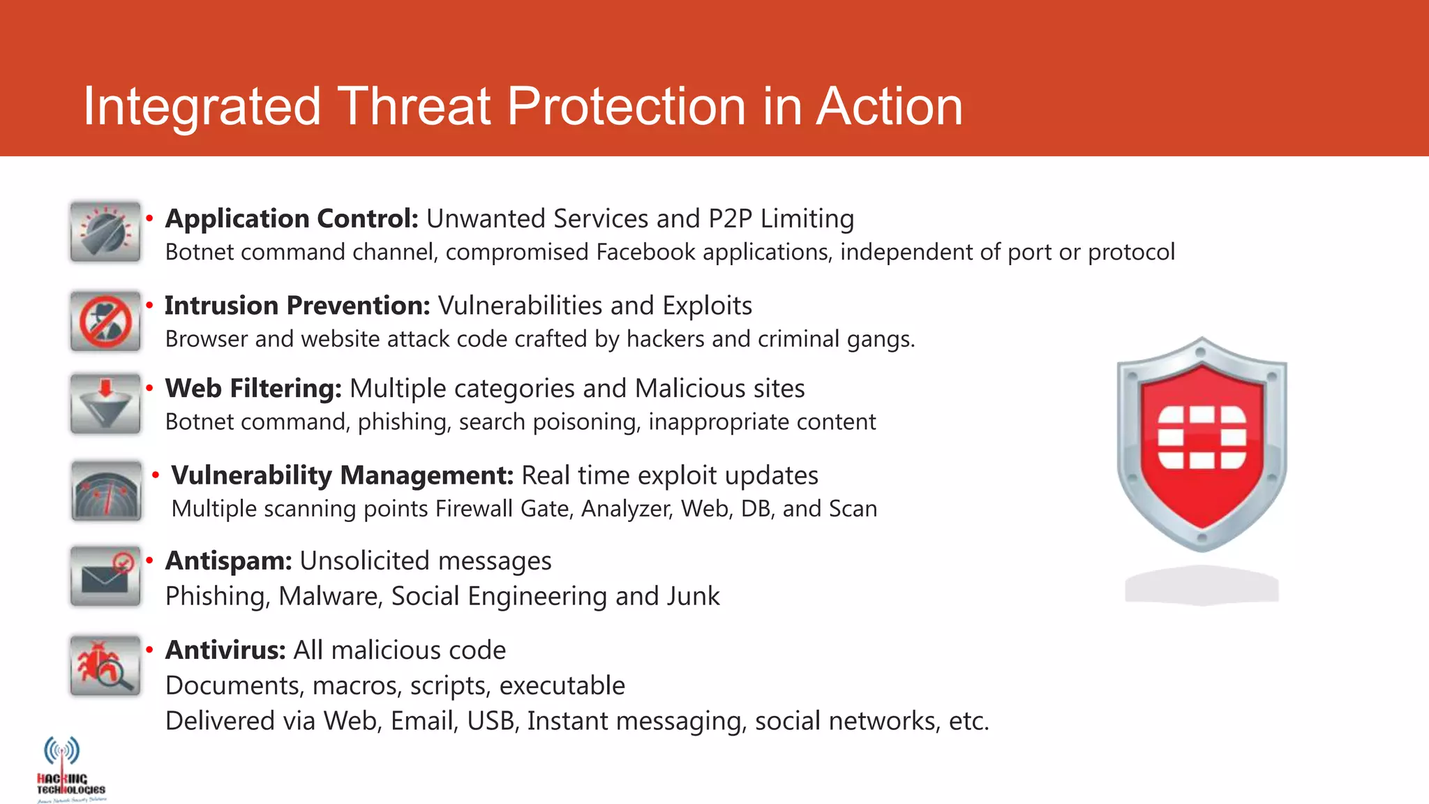 Integrated Threat Protection in Action
  • Application Control: Unwanted Services and P2P Limiting
   Botnet command channel, compromised Facebook applications, independent of port or protocol

  • Intrusion Prevention: Vulnerabilities and Exploits
   Browser and website attack code crafted by hackers and criminal gangs.

  • Web Filtering: Multiple categories and Malicious sites
   Botnet command, phishing, search poisoning, inappropriate content

  • Vulnerability Management: Real time exploit updates
    Multiple scanning points Firewall Gate, Analyzer, Web, DB, and Scan

  • Antispam: Unsolicited messages
    Phishing, Malware, Social Engineering and Junk

  • Antivirus: All malicious code
    Documents, macros, scripts, executable
    Delivered via Web, Email, USB, Instant messaging, social networks, etc.
 