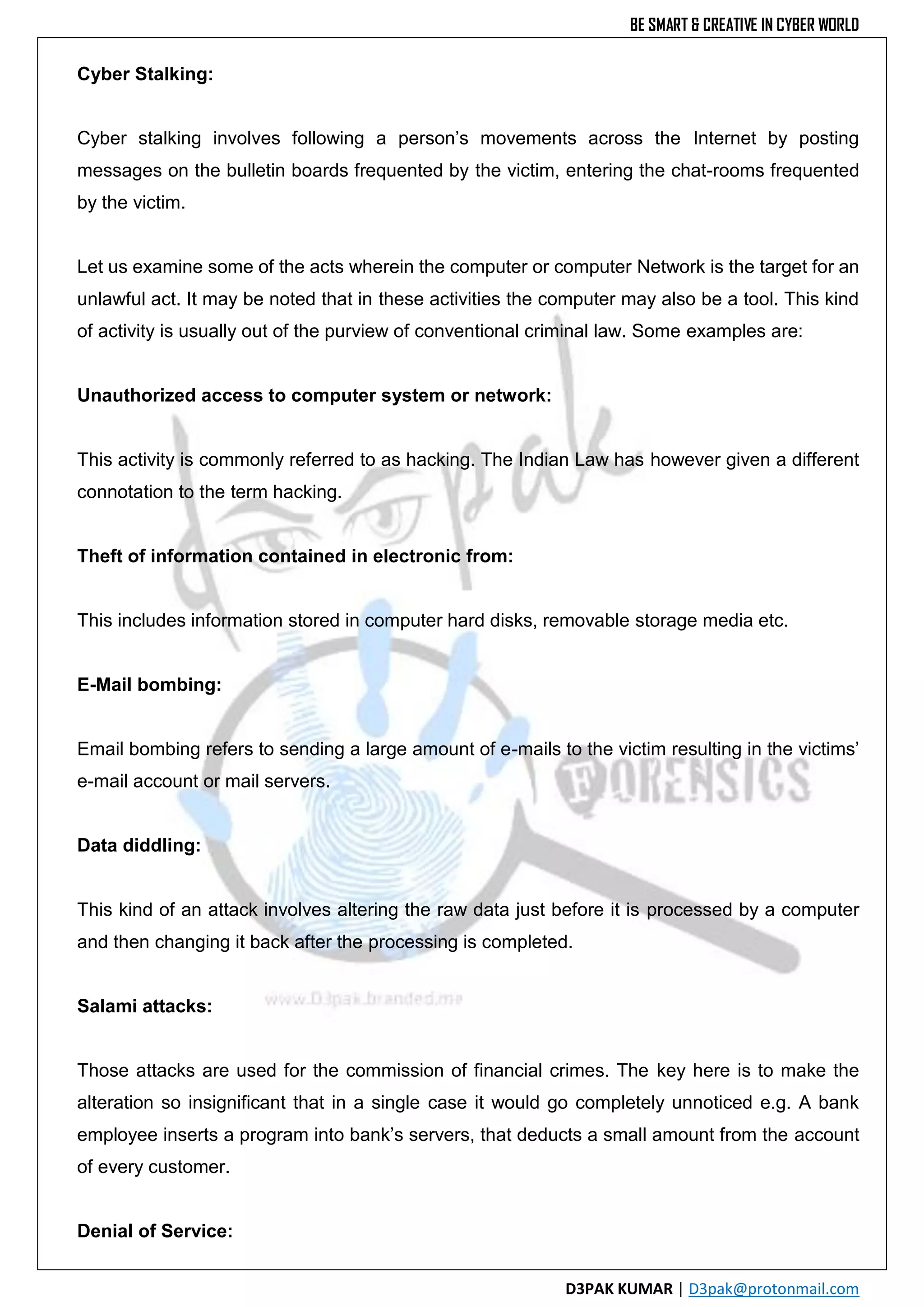 BE SMART & CREATIVE IN CYBER WORLD
D3PAK KUMAR | D3pak@protonmail.com
Cyber Stalking:
Cyber stalking involves following a person’s movements across the Internet by posting
messages on the bulletin boards frequented by the victim, entering the chat-rooms frequented
by the victim.
Let us examine some of the acts wherein the computer or computer Network is the target for an
unlawful act. It may be noted that in these activities the computer may also be a tool. This kind
of activity is usually out of the purview of conventional criminal law. Some examples are:
Unauthorized access to computer system or network:
This activity is commonly referred to as hacking. The Indian Law has however given a different
connotation to the term hacking.
Theft of information contained in electronic from:
This includes information stored in computer hard disks, removable storage media etc.
E-Mail bombing:
Email bombing refers to sending a large amount of e-mails to the victim resulting in the victims’
e-mail account or mail servers.
Data diddling:
This kind of an attack involves altering the raw data just before it is processed by a computer
and then changing it back after the processing is completed.
Salami attacks:
Those attacks are used for the commission of financial crimes. The key here is to make the
alteration so insignificant that in a single case it would go completely unnoticed e.g. A bank
employee inserts a program into bank’s servers, that deducts a small amount from the account
of every customer.
Denial of Service:
 