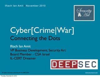 Iftach Ian Amit | November 2010
www.security-art.comAll rights reserved to Security Art ltd. 2002-2010
Cyber[Crime|War]
Connecting the Dots
Iftach Ian Amit
VP Business Development, Security Art
Board Member - CSA Israel
IL-CERT Dreamer
Thursday, November 25, 2010
 