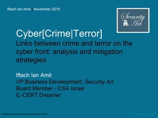 Iftach Ian Amit | November 2010
www.security-art.comAll rights reserved to Security Art ltd. 2002-2010
Cyber[Crime|Terror]
Links between crime and terror on the
cyber front: analysis and mitigation
strategies
Iftach Ian Amit
VP Business Development, Security Art
Board Member - CSA Israel
IL-CERT Dreamer
 