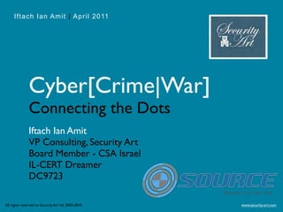Iftach Ian Amit | April 2011




               Cyber[Crime|War]
               Connecting the Dots
               Iftach Ian Amit
               VP Consulting, Security Art
               Board Member - CSA Israel
               IL-CERT Dreamer
               DC9723

All rights reserved to Security Art ltd. 2002-2010   www.security-art.com
 