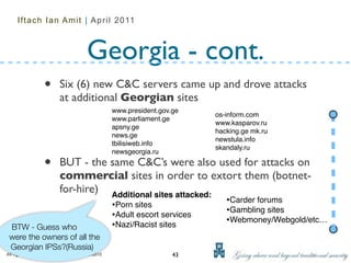 Iftach Ian Amit | April 2011



                                          Georgia - cont.
                   •       Six (6) new C&C servers came up and drove attacks
                           at additional Georgian sites
                                                     www.president.gov.ge
                                                                              os-inform.com
                                                     www.parliament.ge
                                                                              www.kasparov.ru
                                                     apsny.ge
                                                                              hacking.ge mk.ru
                                                     news.ge
                                                                              newstula.info
                                                     tbilisiweb.info
                                                                              skandaly.ru
                                                     newsgeorgia.ru

                   •       BUT - the same C&C’s were also used for attacks on
                           commercial sites in order to extort them (botnet-
                           for-hire) Additional sites attacked:
                                                     •Porn sites                 •Carder forums
                                                     •Adult escort services      •Gambling sites
                                                     •Nazi/Racist sites          •Webmoney/Webgold/etc…
 BTW - Guess who
 were the owners of all the
 Georgian IPSs?(Russia)
All rights reserved to Security Art ltd. 2002-2010                     43
 