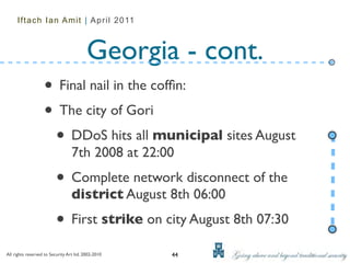 Iftach Ian Amit | April 2011



                                          Georgia - cont.
                   • Final nail in the cofﬁn:
                   • The city of Gori
                    • DDoS hits all municipal sites August
                                  7th 2008 at 22:00
                          • Complete network disconnect of the
                                  district August 8th 06:00
                          • First strike on city August 8th 07:30
All rights reserved to Security Art ltd. 2002-2010   44
 