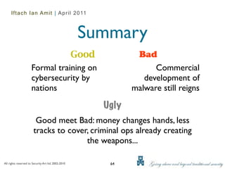 Iftach Ian Amit | April 2011



                                                     Summary
                                 Good                          Bad
                      Formal training on                            Commercial
                      cybersecurity by                           development of
                      nations                                 malware still reigns

                                                       Ugly
                        Good meet Bad: money changes hands, less
                       tracks to cover, criminal ops already creating
                                      the weapons...

All rights reserved to Security Art ltd. 2002-2010      64
 