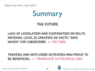 Iftach Ian Amit | April 2011



                                                     Summary
                                                     The Future

           Lack of legislation and cooperation on multi-
           national level is creating de-facto “safe
           haven” for cybercrime. <- Fix this!


           Treaties and anti-crime activities may prove to
           be beneficial. <- Translate to politics/law!

All rights reserved to Security Art ltd. 2002-2010       65
 