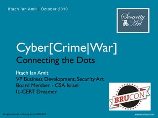 Iftach Ian Amit | October 2010




               Cyber[Crime|War]
               Connecting the Dots
               Iftach Ian Amit
               VP Business Development, Security Art
               Board Member - CSA Israel
               IL-CERT Dreamer


All rights reserved to Security Art ltd. 2002-2010     www.security-art.com
 