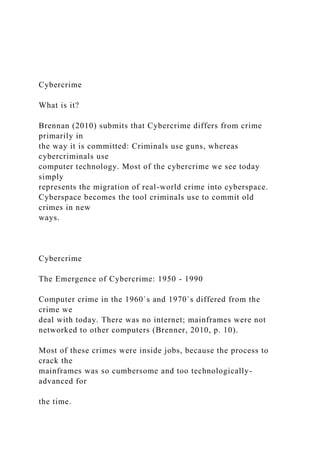Cybercrime
What is it?
Brennan (2010) submits that Cybercrime differs from crime
primarily in
the way it is committed: Criminals use guns, whereas
cybercriminals use
computer technology. Most of the cybercrime we see today
simply
represents the migration of real-world crime into cyberspace.
Cyberspace becomes the tool criminals use to commit old
crimes in new
ways.
Cybercrime
The Emergence of Cybercrime: 1950 - 1990
Computer crime in the 1960`s and 1970`s differed from the
crime we
deal with today. There was no internet; mainframes were not
networked to other computers (Brenner, 2010, p. 10).
Most of these crimes were inside jobs, because the process to
crack the
mainframes was so cumbersome and too technologically-
advanced for
the time.
 