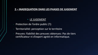 2 – INADEQUATION DANS LES PHASES DE JUGEMENT
• LE JUGEMENT
- Protection de l’ordre public (?):
- Territorialité: perception sur le territoire
- Preuves: fiabilité des preuves obtenues: Pas de tiers
certificateur ni d’expert agréé en informatique.
 