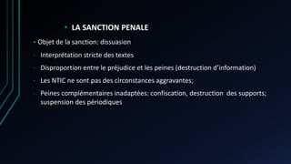• LA SANCTION PENALE
- Objet de la sanction: dissuasion
- Interprétation stricte des textes
- Disproportion entre le préjudice et les peines (destruction d’information)
- Les NTIC ne sont pas des circonstances aggravantes;
- Peines complémentaires inadaptées: confiscation, destruction des supports;
suspension des périodiques
 