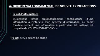 A- DROIT PENAL FONDAMENTAL: DE NOUVELLES INFRACTIONS
• Le vol d’informations
«Quiconque prend frauduleusement connaissance d’une
information à l’intérieur d’un système d’information, ou copie
frauduleusement une information à partir d’un tel système est
coupable de VOL D’INFORMATIONS. »
Peine: de 5 à 20 ans de prison
 