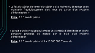 « Le fait d’accéder, de tenter d’accéder, de se maintenir, de tenter de se
maintenir frauduleusement dans tout ou partie d’un système
d’informations »
Peine: 1 à 5 ans de prison
« Le fait d’utiliser frauduleusement un élément d’identification d’une
personne physique ou morale par le biais d’un système
d’information
Peine: 2 à 5 ans de prison et 5 à 10 000 000 D’amende
 
